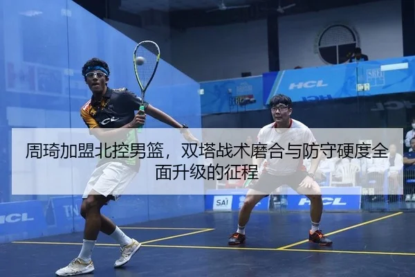 周琦加盟北控男篮，双塔战术磨合与防守硬度全面升级的征程